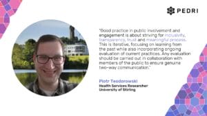 "Good practice in public involvement and engagement is about striving for inclusivity, transparency, trust and meaningful process. This is iterative, focusing on learning from the past while also incorporating ongoing evaluation of current practices. Any evaluation should be carried out in collaboration with members of the public to ensure genuine two-way communication." Piotr Teodorowski, Health Services Researcher, University of Stirling