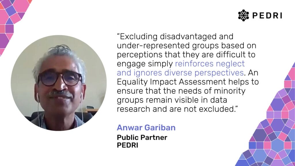 Quote from Anwar Gariban (PEDRI Public Partner): "Excluding disadvantaged and under-represented groups based on perceptions that they are difficult to engage simply reinforces neglect and ignores diverse perspectives. An Equality Impact Assessment helps to ensure that the needs of minority groups remain visible in data research and are not excluded.”