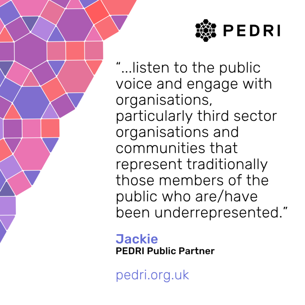 Quote from Jackie (PEDRI Public Partner): "listen to the public voice and engage with organisations, particularly third sector organisations and communities that represent traditionally those members of the public who are/have been underrepresented.”
